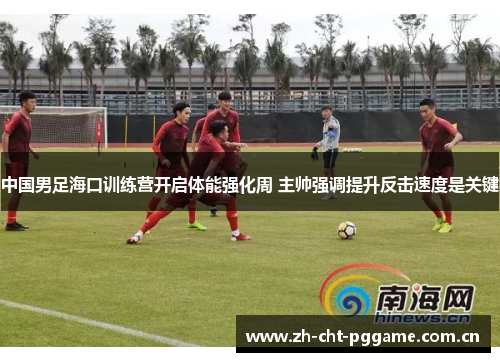中国男足海口训练营开启体能强化周 主帅强调提升反击速度是关键